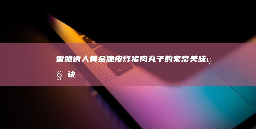 香脆诱人！黄金脆皮炸猪肉丸子的家常美味秘诀