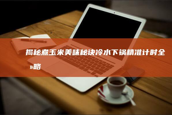 揭秘煮玉米美味秘诀：冷水下锅精准计时全攻略（煮制时间及技巧大全）